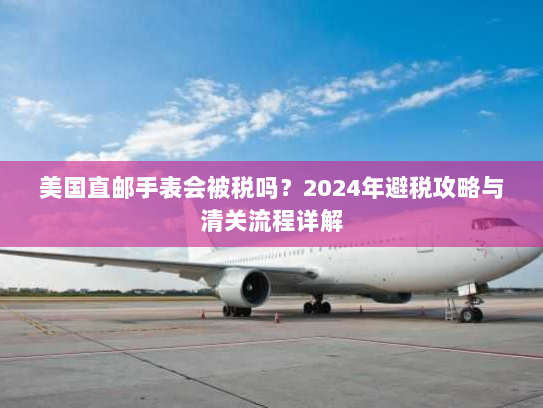 美国直邮手表会被税吗？2024年避税攻略与清关流程详解