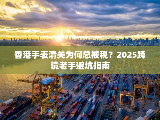 香港手表清关为何总被税？2025跨境老手避坑指南