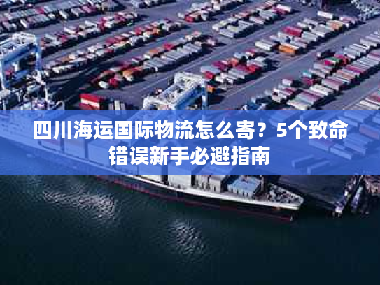四川海运国际物流怎么寄?5个致命错误新手必避指南 四川海运国际物流怎么寄?5个致命错误新手必避指南