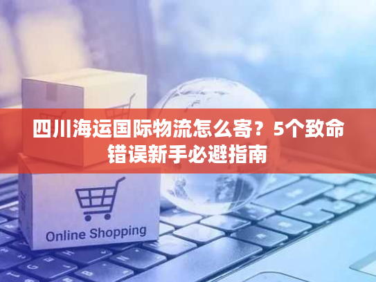 四川海运国际物流怎么寄?5个致命错误新手必避指南 四川海运国际物流怎么寄?5个致命错误新手必避指南