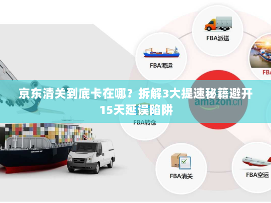 京东清关到底卡在哪？拆解3大提速秘籍避开15天延误陷阱