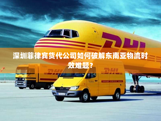 深圳菲律宾货代公司如何破解东南亚物流时效难题？