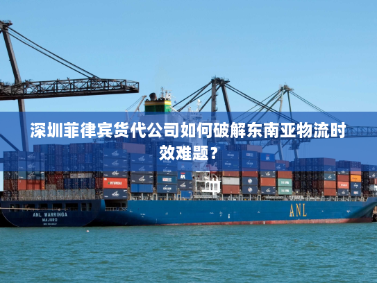 深圳菲律宾货代公司如何破解东南亚物流时效难题？