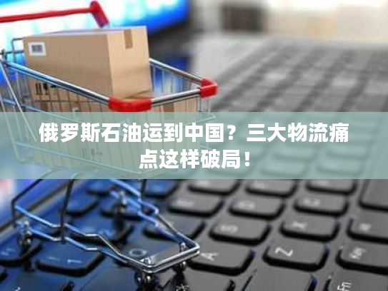 俄罗斯石油运到中国？三大物流痛点这样破局！