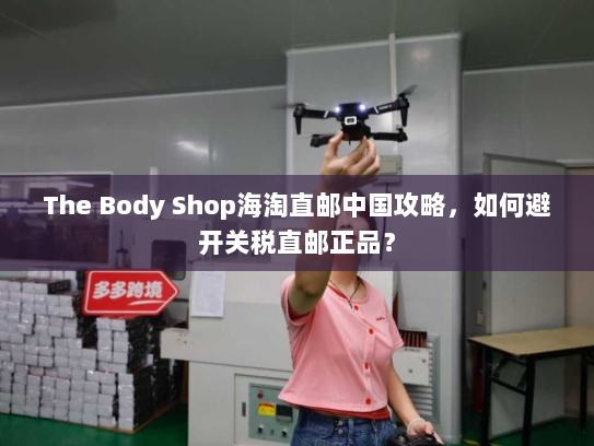 The Body Shop海淘直邮中国攻略，如何避开关税直邮正品？