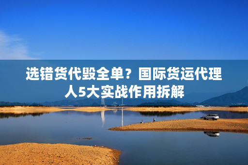 选错货代毁全单？国际货运代理人5大实战作用拆解