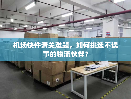 机场快件清关难题，如何挑选不误事的物流伙伴？