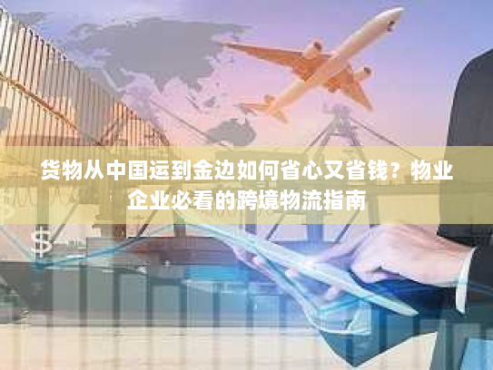 货物从中国运到金边如何省心又省钱？物业企业必看的跨境物流指南