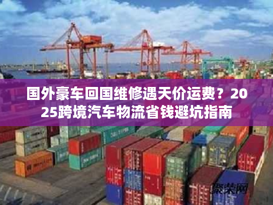 国外豪车回国维修遇天价运费？2025跨境汽车物流省钱避坑指南