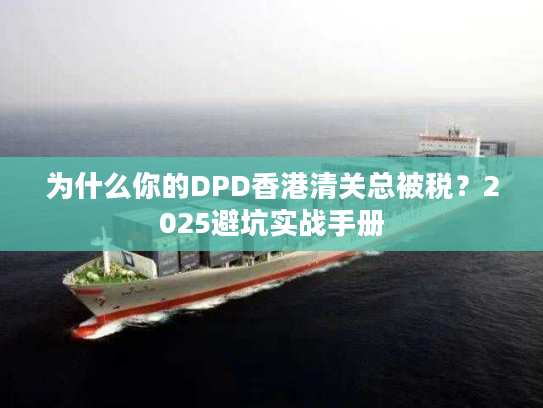 为什么你的DPD香港清关总被税？2025避坑实战手册