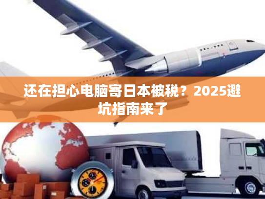 还在担心电脑寄日本被税？2025避坑指南来了