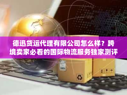 德迅货运代理有限公司怎么样？跨境卖家必看的国际物流服务独家测评