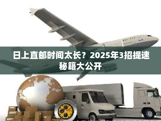 日上直邮时间太长？2025年3招提速秘籍大公开