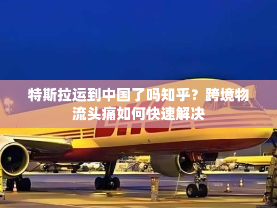 特斯拉运到中国了吗知乎？跨境物流头痛如何快速解决
