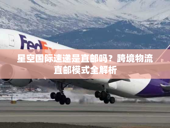 星空国际速递是直邮吗？跨境物流直邮模式全解析