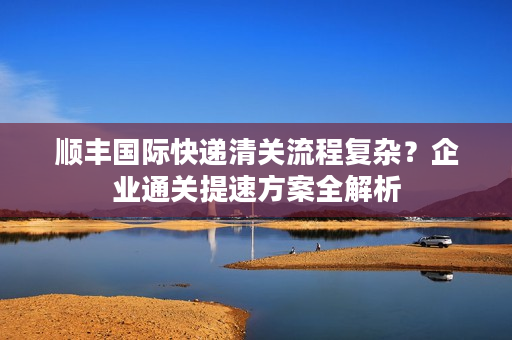 顺丰国际快递清关流程复杂？企业通关提速方案全解析