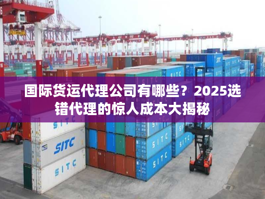 国际货运代理公司有哪些?2025选错代理的惊人成本大揭秘 国际货运代理公司有哪些?2025选错代理的惊人成本大揭秘