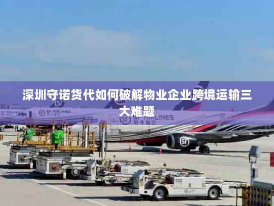 深圳守诺货代如何破解物业企业跨境运输三大难题
