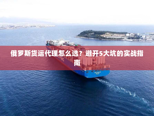 俄罗斯货运代理怎么选？避开5大坑的实战指南