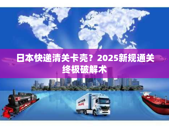 日本快递清关卡壳？2025新规通关终极破解术