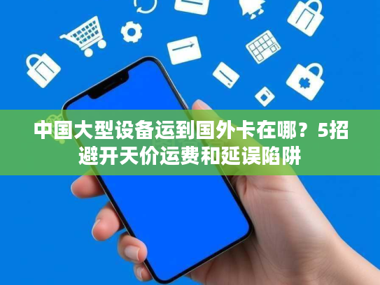 中国大型设备运到国外卡在哪？5招避开天价运费和延误陷阱