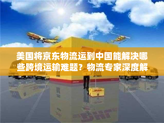 美国将京东物流运到中国能解决哪些跨境运输难题？物流专家深度解析