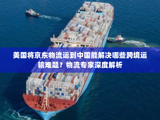 美国将京东物流运到中国能解决哪些跨境运输难题？物流专家深度解析