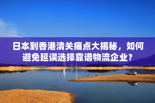 日本到香港清关痛点大揭秘,如何避免延误选择靠谱物流企业? 日本到香港清关痛点大揭秘,如何避免延误选择靠谱物流企业?