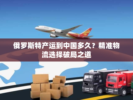 俄罗斯特产运到中国多久？精准物流选择破局之道