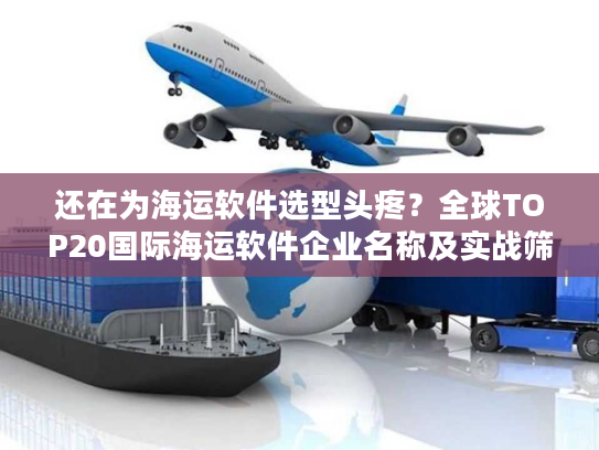 还在为海运软件选型头疼？全球TOP20国际海运软件企业名称及实战筛选指南