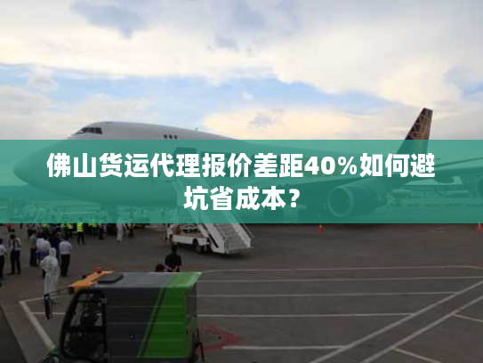 佛山货运代理报价差距40%如何避坑省成本？