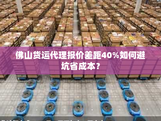 佛山货运代理报价差距40%如何避坑省成本？