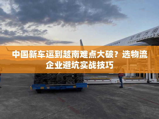 中国新车运到越南难点大破？选物流企业避坑实战技巧