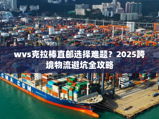 wvs克拉棒直邮选择难题?2025跨境物流避坑全攻略 wvs克拉棒直邮选择难题?2025跨境物流避坑全攻略