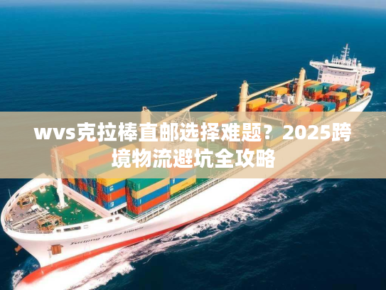 wvs克拉棒直邮选择难题?2025跨境物流避坑全攻略 wvs克拉棒直邮选择难题?2025跨境物流避坑全攻略