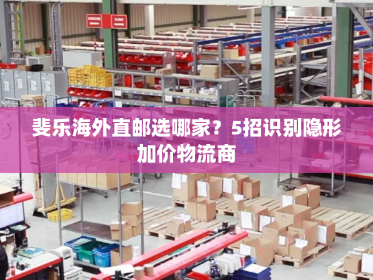 斐乐海外直邮选哪家?5招识别隐形加价物流商 斐乐海外直邮选哪家?5招识别隐形加价物流商