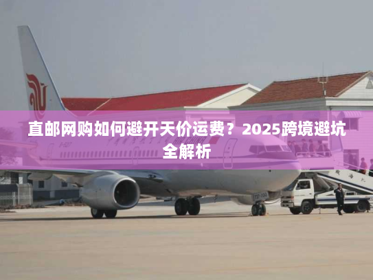 直邮网购如何避开天价运费？2025跨境避坑全解析