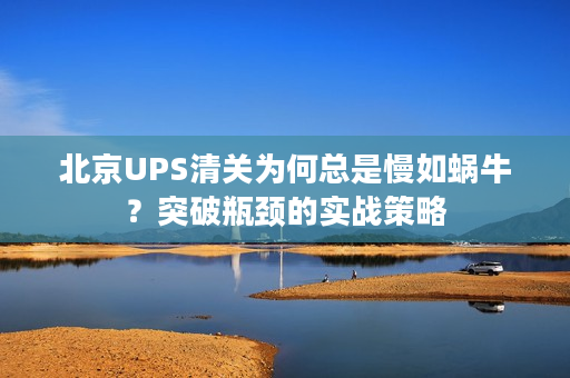 北京UPS清关为何总是慢如蜗牛？突破瓶颈的实战策略