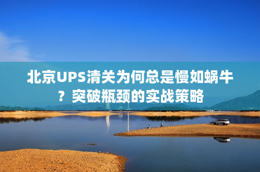 北京UPS清关为何总是慢如蜗牛？突破瓶颈的实战策略