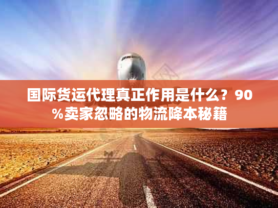 国际货运代理真正作用是什么？90%卖家忽略的物流降本秘籍