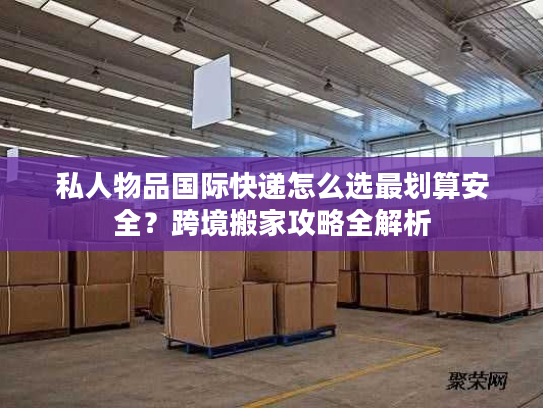 私人物品国际快递怎么选最划算安全？跨境搬家攻略全解析