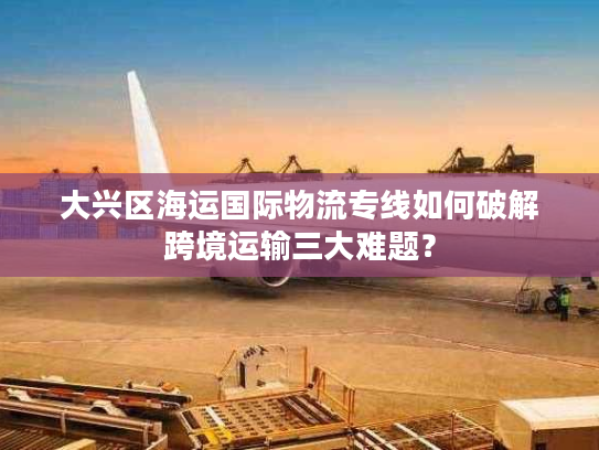 大兴区海运国际物流专线如何破解跨境运输三大难题？