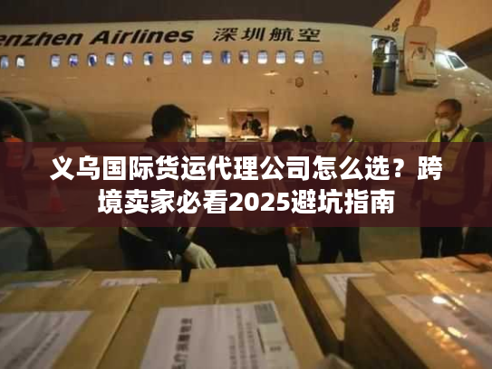 义乌国际货运代理公司怎么选？跨境卖家必看2025避坑指南