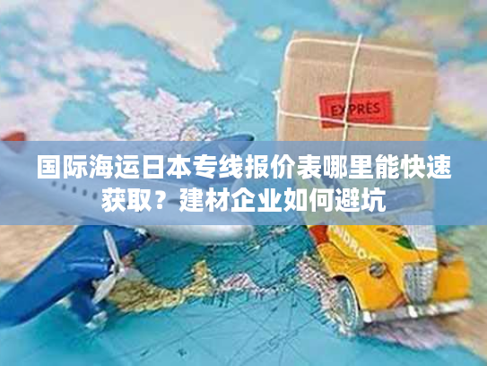 国际海运日本专线报价表哪里能快速获取？建材企业如何避坑