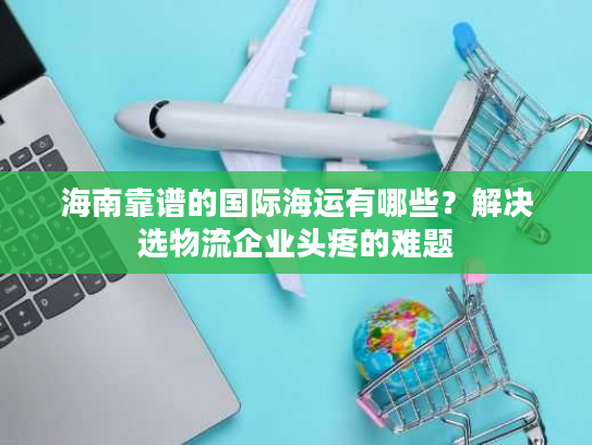 海南靠谱的国际海运有哪些？解决选物流企业头疼的难题