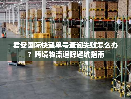 君安国际快递单号查询失败怎么办？跨境物流追踪避坑指南