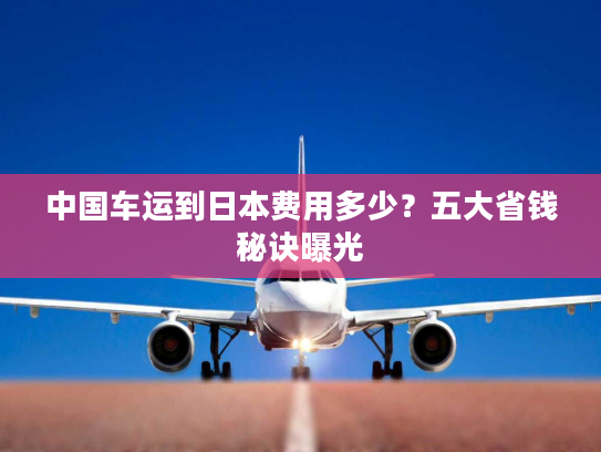 中国车运到日本费用多少？五大省钱秘诀曝光