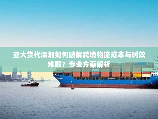 亚大货代深圳如何破解跨境物流成本与时效难题?专业方案解析 亚大货代深圳如何破解跨境物流成本与时效难题?专业方案解析
