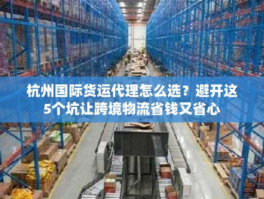杭州国际货运代理怎么选？避开这5个坑让跨境物流省钱又省心