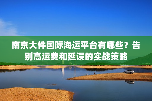 南京大件国际海运平台有哪些?告别高运费和延误的实战策略 南京大件国际海运平台有哪些?告别高运费和延误的实战策略